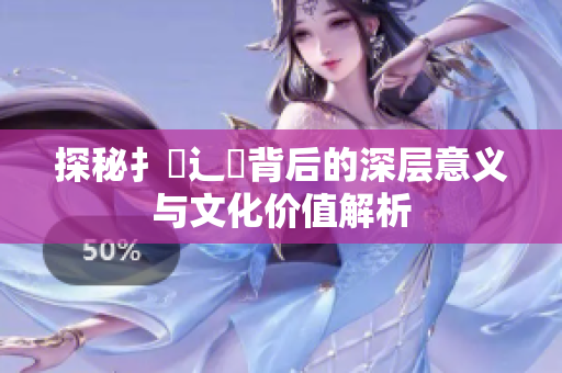 探秘扌喿辶畐背后的深层意义与文化价值解析