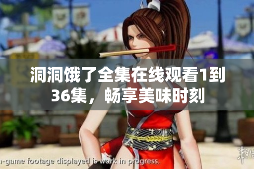 洞洞饿了全集在线观看1到36集，畅享美味时刻