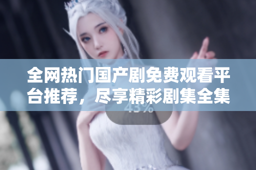 全网热门国产剧免费观看平台推荐，尽享精彩剧集全集播放体验