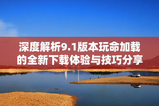 深度解析9.1版本玩命加载的全新下载体验与技巧分享