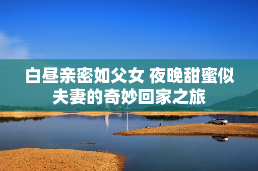 白昼亲密如父女 夜晚甜蜜似夫妻的奇妙回家之旅