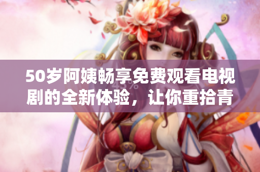 50岁阿姨畅享免费观看电视剧的全新体验，让你重拾青春回忆
