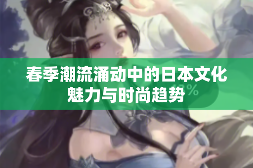 春季潮流涌动中的日本文化魅力与时尚趋势