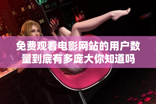 免费观看电影网站的用户数量到底有多庞大你知道吗