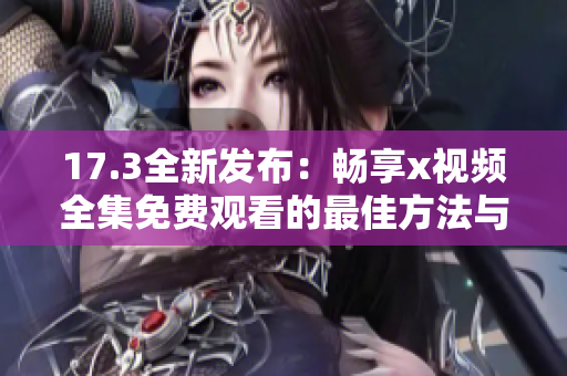 17.3全新发布：畅享x视频全集免费观看的最佳方法与资源推荐