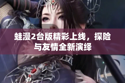 蛙漫2台版精彩上线，探险与友情全新演绎