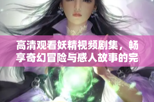 高清观看妖精视频剧集，畅享奇幻冒险与感人故事的完美结合