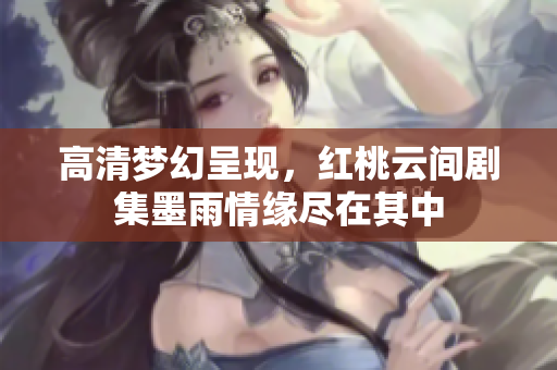 高清梦幻呈现，红桃云间剧集墨雨情缘尽在其中