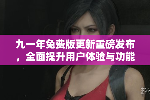 九一年免费版更新重磅发布，全面提升用户体验与功能