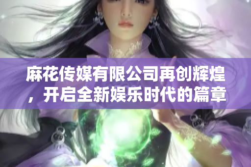 麻花传媒有限公司再创辉煌，开启全新娱乐时代的篇章
