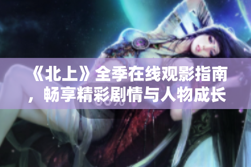 《北上》全季在线观影指南，畅享精彩剧情与人物成长故事