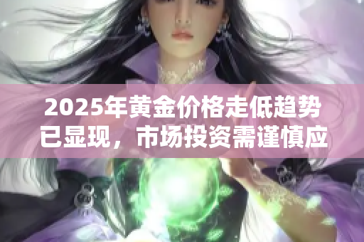 2025年黄金价格走低趋势已显现，市场投资需谨慎应对