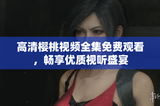 高清樱桃视频全集免费观看，畅享优质视听盛宴
