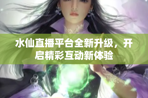 水仙直播平台全新升级，开启精彩互动新体验