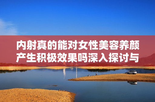 内射真的能对女性美容养颜产生积极效果吗深入探讨与分析