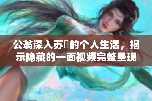 公翁深入苏玥的个人生活，揭示隐藏的一面视频完整呈现