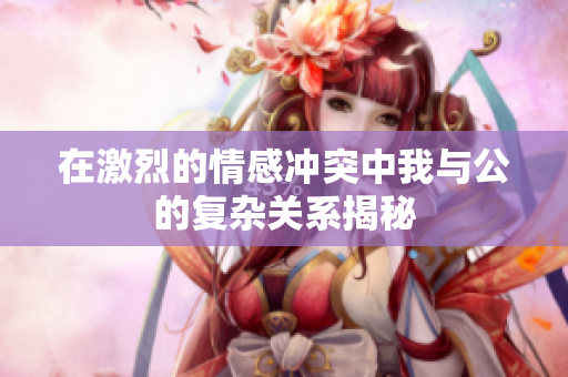在激烈的情感冲突中我与公的复杂关系揭秘
