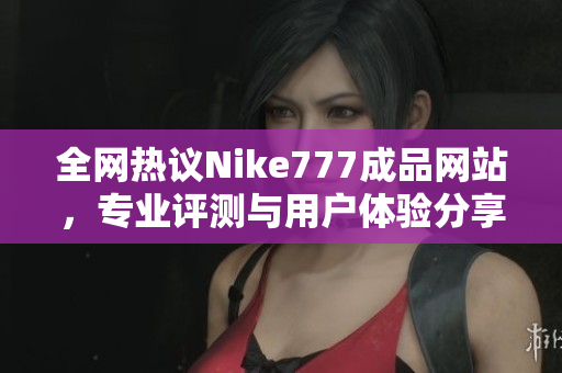 全网热议Nike777成品网站，专业评测与用户体验分享引发关注