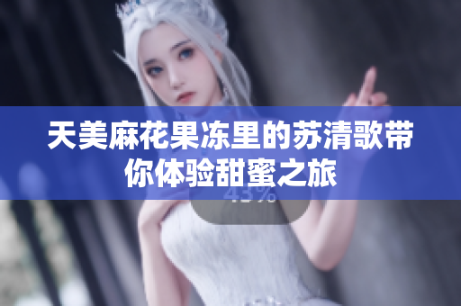天美麻花果冻里的苏清歌带你体验甜蜜之旅