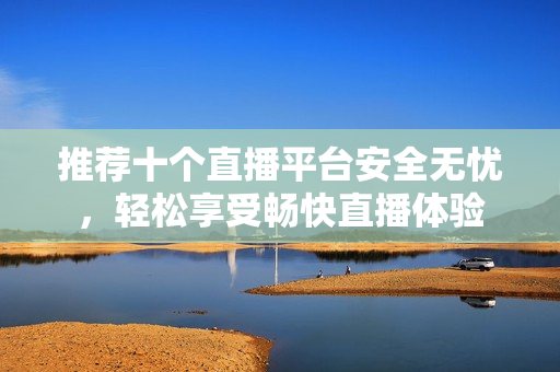 推荐十个直播平台安全无忧，轻松享受畅快直播体验