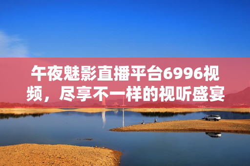 午夜魅影直播平台6996视频，尽享不一样的视听盛宴