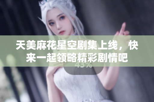 天美麻花星空剧集上线，快来一起领略精彩剧情吧