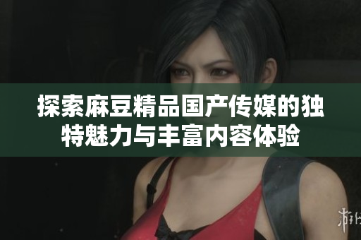 探索麻豆精品国产传媒的独特魅力与丰富内容体验
