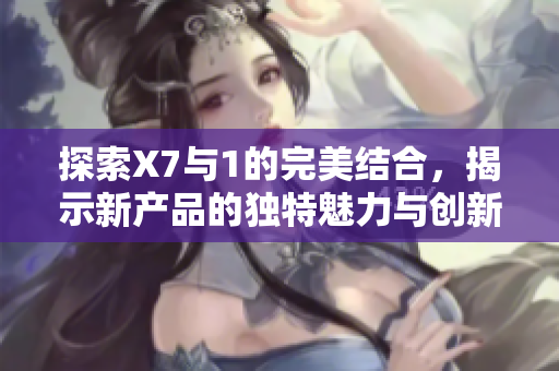 探索X7与1的完美结合，揭示新产品的独特魅力与创新特性