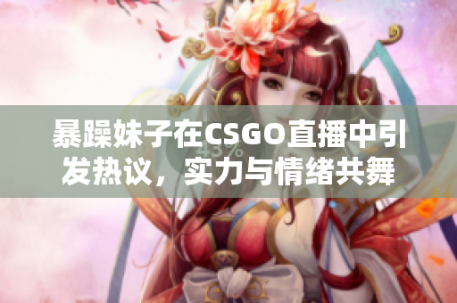 暴躁妹子在CSGO直播中引发热议，实力与情绪共舞