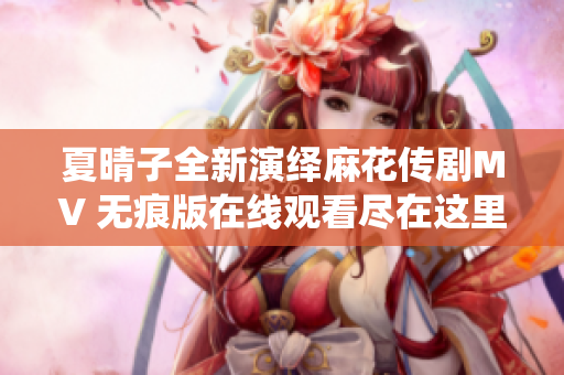 夏晴子全新演绎麻花传剧MV 无痕版在线观看尽在这里