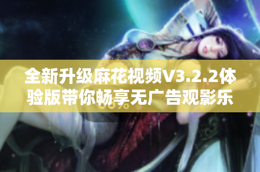 全新升级麻花视频V3.2.2体验版带你畅享无广告观影乐趣