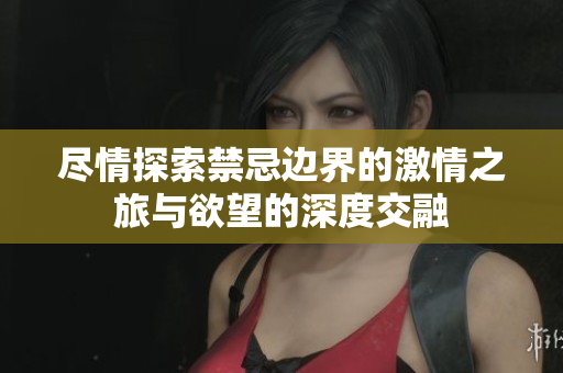 尽情探索禁忌边界的激情之旅与欲望的深度交融