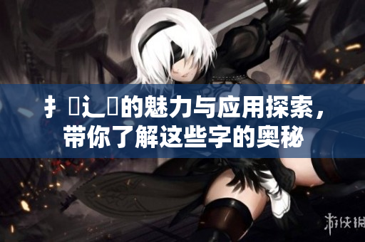 扌喿辶畐的魅力与应用探索，带你了解这些字的奥秘