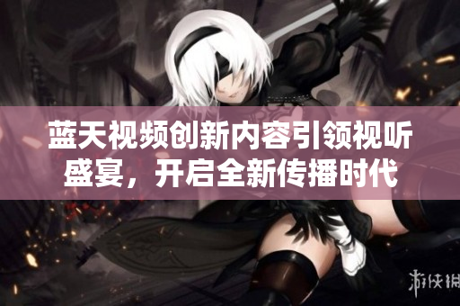 蓝天视频创新内容引领视听盛宴，开启全新传播时代