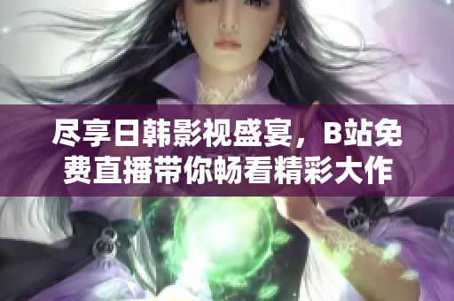 尽享日韩影视盛宴，B站免费直播带你畅看精彩大作