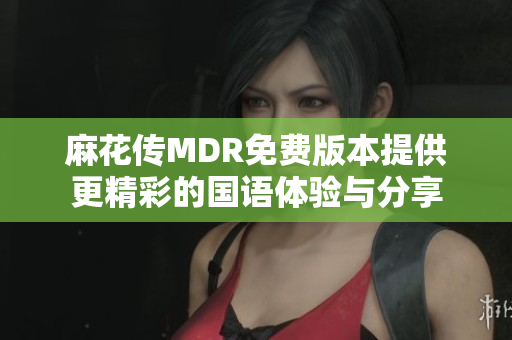 麻花传MDR免费版本提供更精彩的国语体验与分享