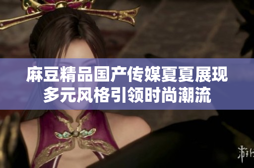 麻豆精品国产传媒夏夏展现多元风格引领时尚潮流