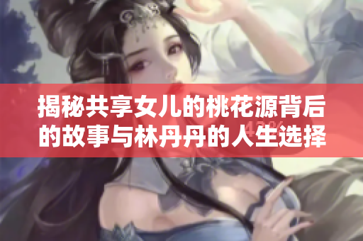 揭秘共享女儿的桃花源背后的故事与林丹丹的人生选择