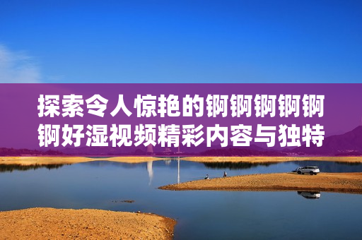探索令人惊艳的锕锕锕锕锕锕好湿视频精彩内容与独特魅力
