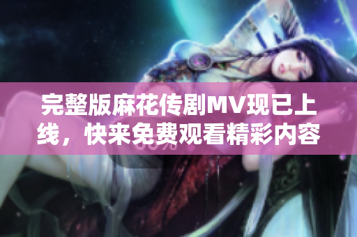 完整版麻花传剧MV现已上线，快来免费观看精彩内容！