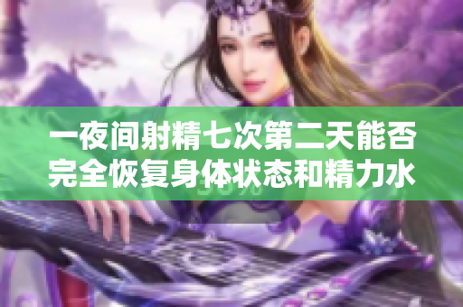 一夜间射精七次第二天能否完全恢复身体状态和精力水平