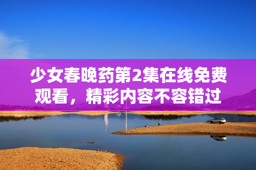 少女春晚药第2集在线免费观看，精彩内容不容错过