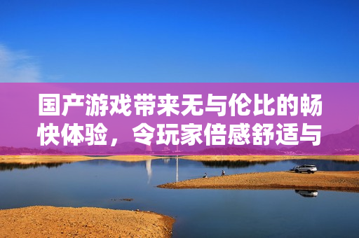 国产游戏带来无与伦比的畅快体验，令玩家倍感舒适与享受