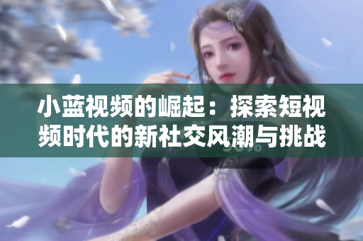 小蓝视频的崛起：探索短视频时代的新社交风潮与挑战