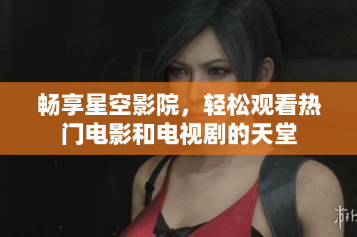 畅享星空影院，轻松观看热门电影和电视剧的天堂