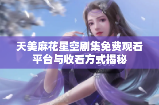 天美麻花星空剧集免费观看平台与收看方式揭秘