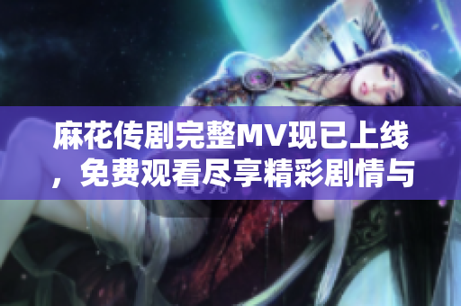 麻花传剧完整MV现已上线，免费观看尽享精彩剧情与音乐魅力