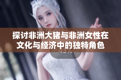 探讨非洲大猪与非洲女性在文化与经济中的独特角色