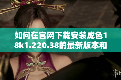 如何在官网下载安装成色18k1.220.38的最新版本和使用指南