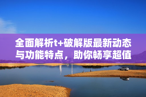 全面解析t+破解版最新动态与功能特点，助你畅享超值体验